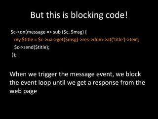 But this is blocking code! 
$c->on(message => sub ($c, $msg) { 
my $title = $c->ua->get($msg)->res->dom->at('title')->text; 
$c->send($title); 
}); 
When we trigger the message event, we block 
the event loop until we get a response from the 
web page 
 