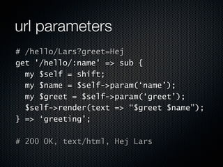 url parameters
# /hello/Lars?greet=Hej
get '/hello/:name' => sub {
  my $self = shift;
  my $name = $self->param(‘name’);
  my $greet = $self->param(‘greet’);
  $self->render(text => “$greet $name”);
} => ‘greeting’;

# 200 OK, text/html, Hej Lars
 