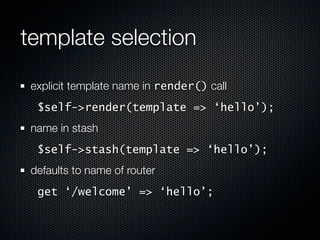 template selection
 explicit template name in render() call
  $self->render(template => ‘hello’);
 name in stash
  $self->stash(template => ‘hello’);
 defaults to name of router
  get ‘/welcome’ => ‘hello’;
 