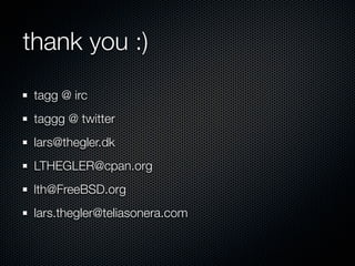 thank you :)
 tagg @ irc
 taggg @ twitter
 lars@thegler.dk
 LTHEGLER@cpan.org
 lth@FreeBSD.org
 lars.thegler@teliasonera.com
 
