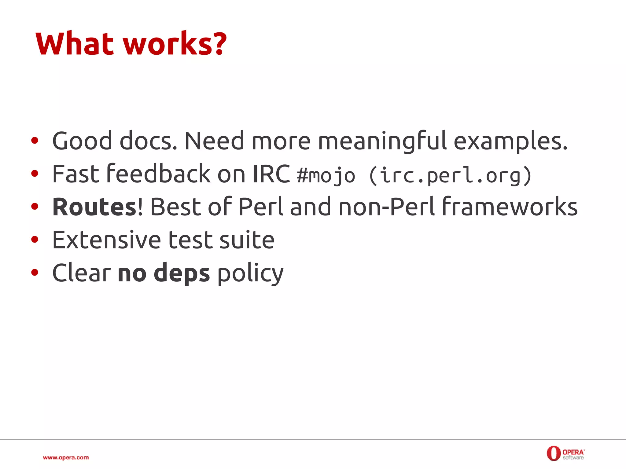 What works?

•   Good docs. Need more meaningful examples.
•   Fast feedback on IRC #mojo (irc.perl.org)
•   Routes! Best of Perl and non-Perl frameworks
•   Extensive test suite
•   Clear no deps policy
 