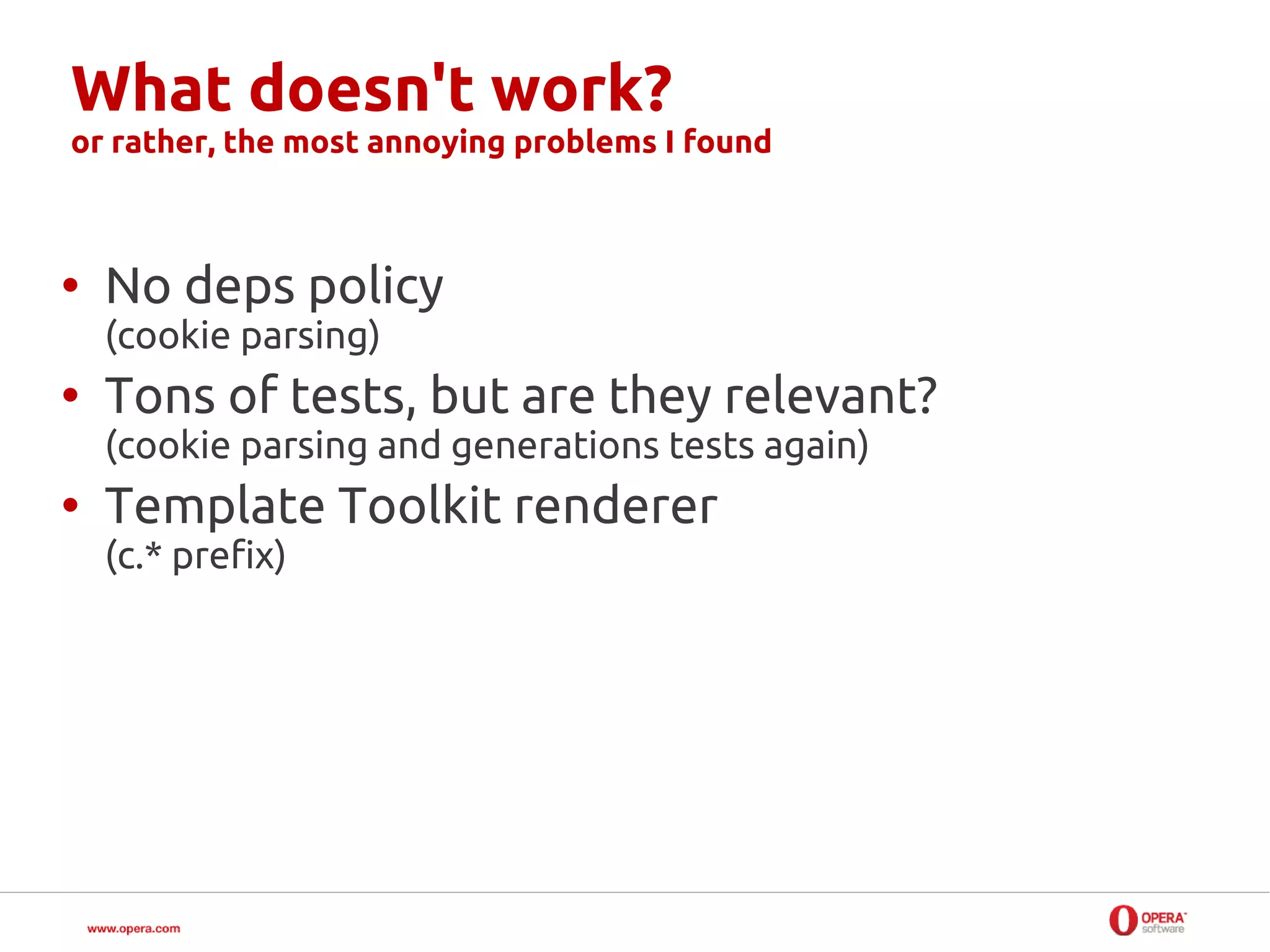 What doesn't work?
or rather, the most annoying problems I found



• No deps policy
  (cookie parsing)
• Tons of tests, but are they relevant?
  (cookie parsing and generations tests again)
• Template Toolkit renderer
  (c.* prefix)
 