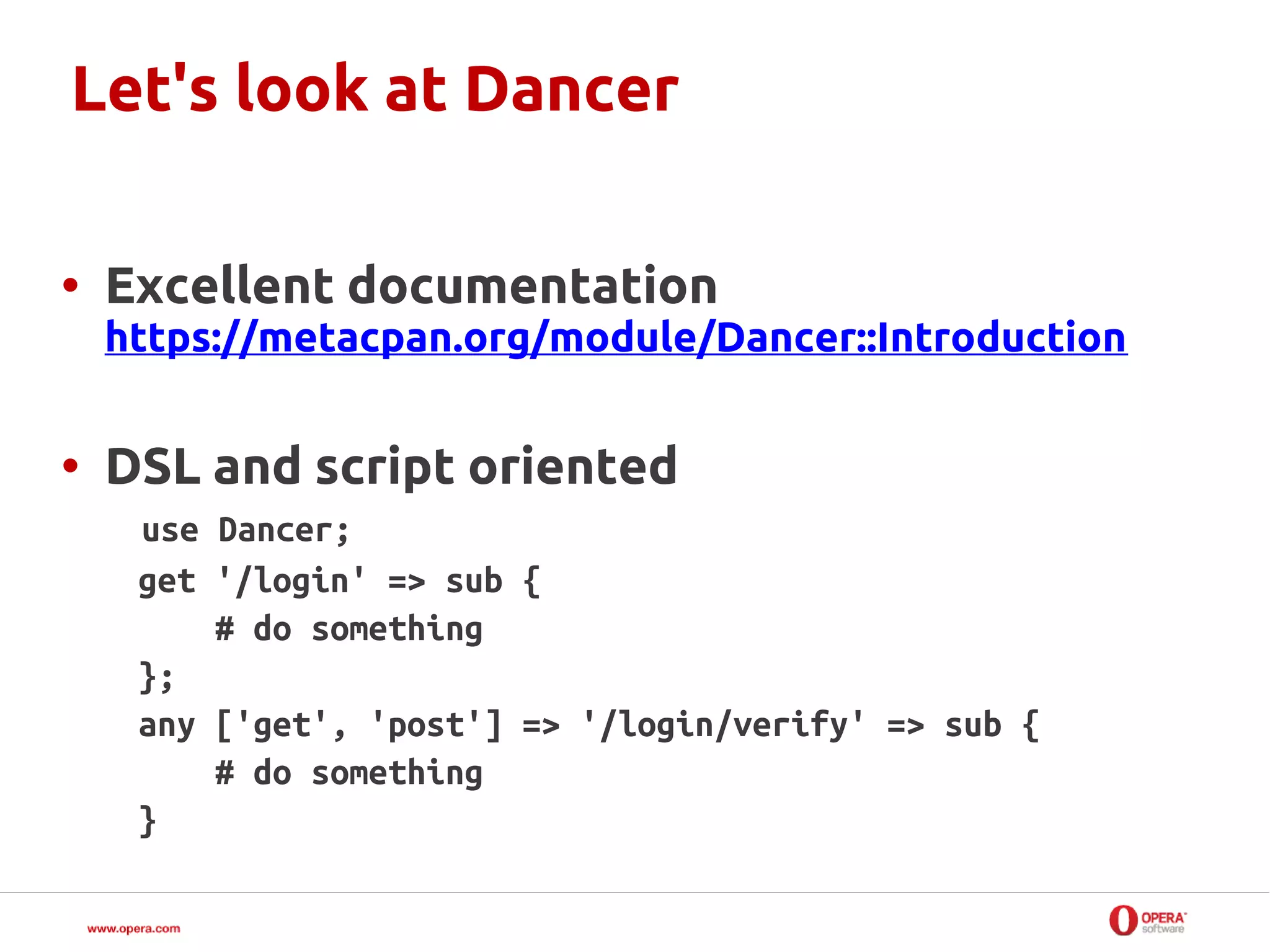 Let's look at Dancer

• Excellent documentation
 https://metacpan.org/module/Dancer::Introduction


• DSL and script oriented
   use Dancer;
   get '/login' => sub {
       # do something
   };
   any ['get', 'post'] => '/login/verify' => sub {
       # do something
   }
 