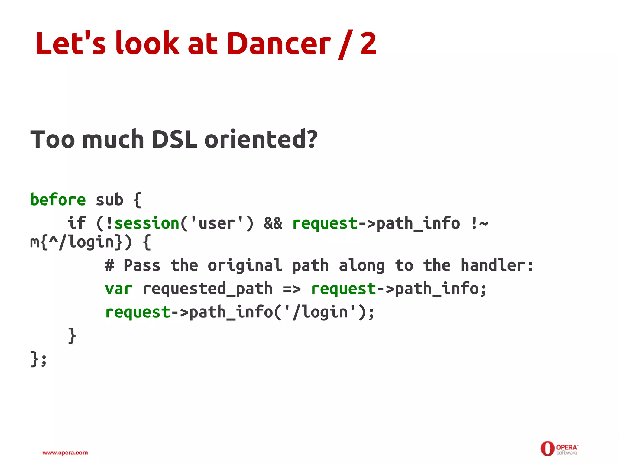 Let's look at Dancer / 2


Too much DSL oriented?

before sub {
    if (!session('user') && request->path_info !~
m{^/login}) {
        # Pass the original path along to the handler:
        var requested_path => request->path_info;
        request->path_info('/login');
    }
};
 