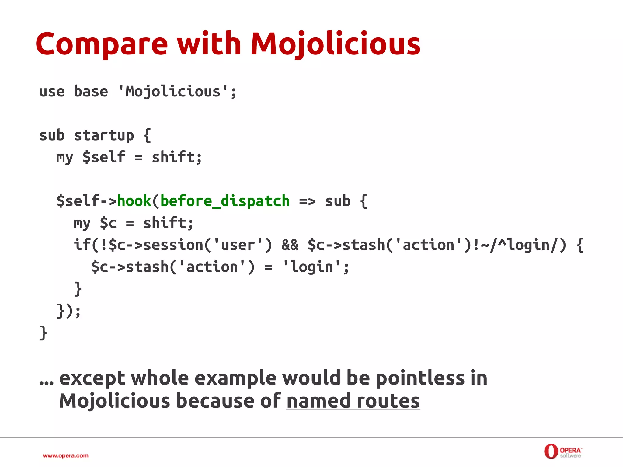 Compare with Mojolicious
use base 'Mojolicious';

sub startup {
  my $self = shift;

    $self->hook(before_dispatch => sub {
      my $c = shift;
      if(!$c->session('user') && $c->stash('action')!~/^login/) {
        $c->stash('action') = 'login';
      }
    });
}

... except whole example would be pointless in
    Mojolicious because of named routes
 