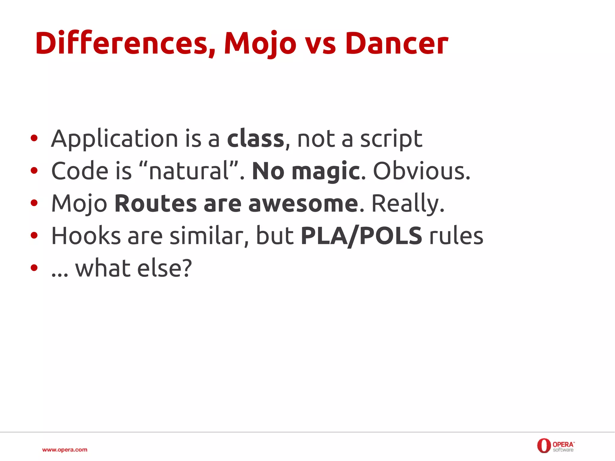 Differences, Mojo vs Dancer

•   Application is a class, not a script
•   Code is “natural”. No magic. Obvious.
•   Mojo Routes are awesome. Really.
•   Hooks are similar, but PLA/POLS rules
•   ... what else?
 