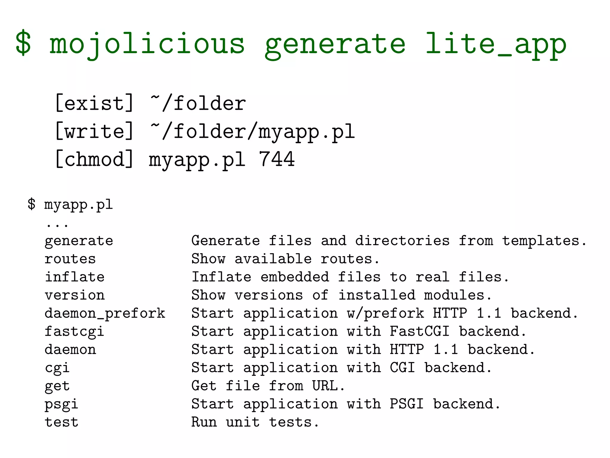 $ mojolicious generate lite_app
  [exist] ~/folder
  [write] ~/folder/myapp.pl
  [chmod] myapp.pl 744
$ myapp.pl
  ...
  generate         Generate files and directories from templates.
  routes           Show available routes.
  inflate          Inflate embedded files to real files.
  version          Show versions of installed modules.
  daemon_prefork   Start application w/prefork HTTP 1.1 backend.
  fastcgi          Start application with FastCGI backend.
  daemon           Start application with HTTP 1.1 backend.
  cgi              Start application with CGI backend.
  get              Get file from URL.
  psgi             Start application with PSGI backend.
  test             Run unit tests.
 