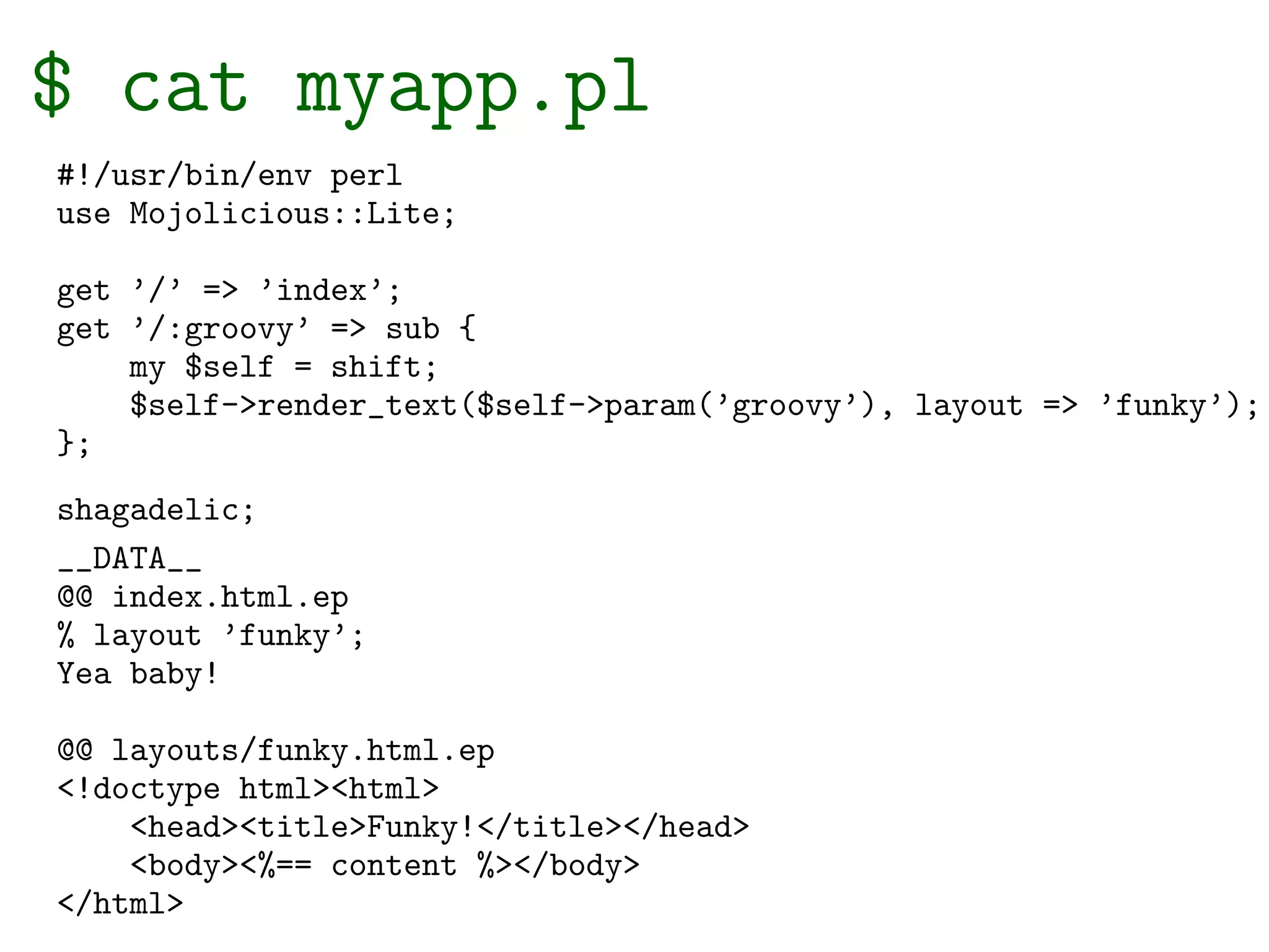 $ cat myapp.pl
#!/usr/bin/env perl
use Mojolicious::Lite;

get ’/’ => ’index’;
get ’/:groovy’ => sub {
    my $self = shift;
    $self->render_text($self->param(’groovy’), layout => ’funky’);
};
shagadelic;
__DATA__
@@ index.html.ep
% layout ’funky’;
Yea baby!

@@ layouts/funky.html.ep
<!doctype html><html>
    <head><title>Funky!</title></head>
    <body><%== content %></body>
</html>
 
