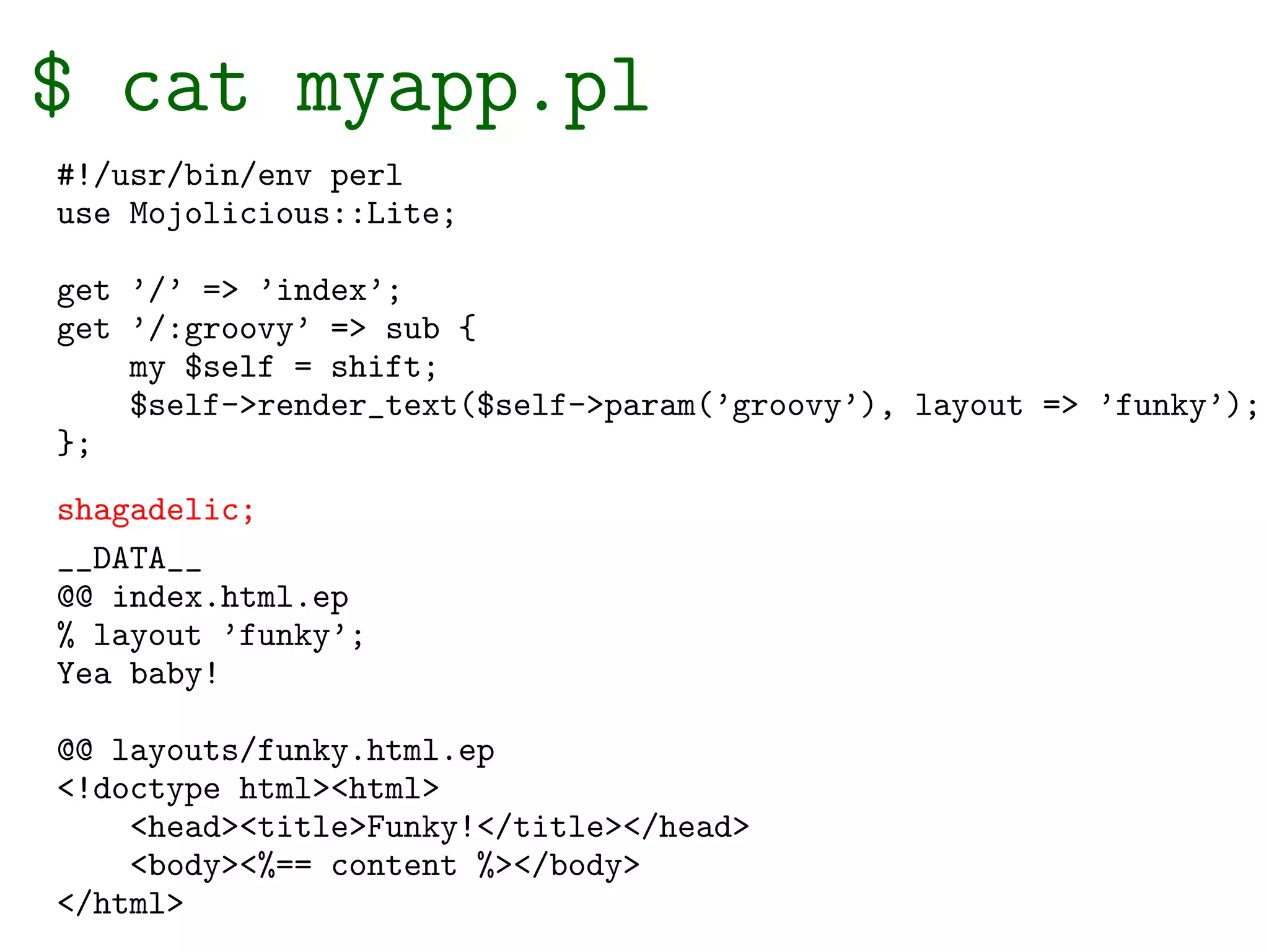 $ cat myapp.pl
#!/usr/bin/env perl
use Mojolicious::Lite;

get ’/’ => ’index’;
get ’/:groovy’ => sub {
    my $self = shift;
    $self->render_text($self->param(’groovy’), layout => ’funky’);
};
shagadelic;
__DATA__
@@ index.html.ep
% layout ’funky’;
Yea baby!

@@ layouts/funky.html.ep
<!doctype html><html>
    <head><title>Funky!</title></head>
    <body><%== content %></body>
</html>
 