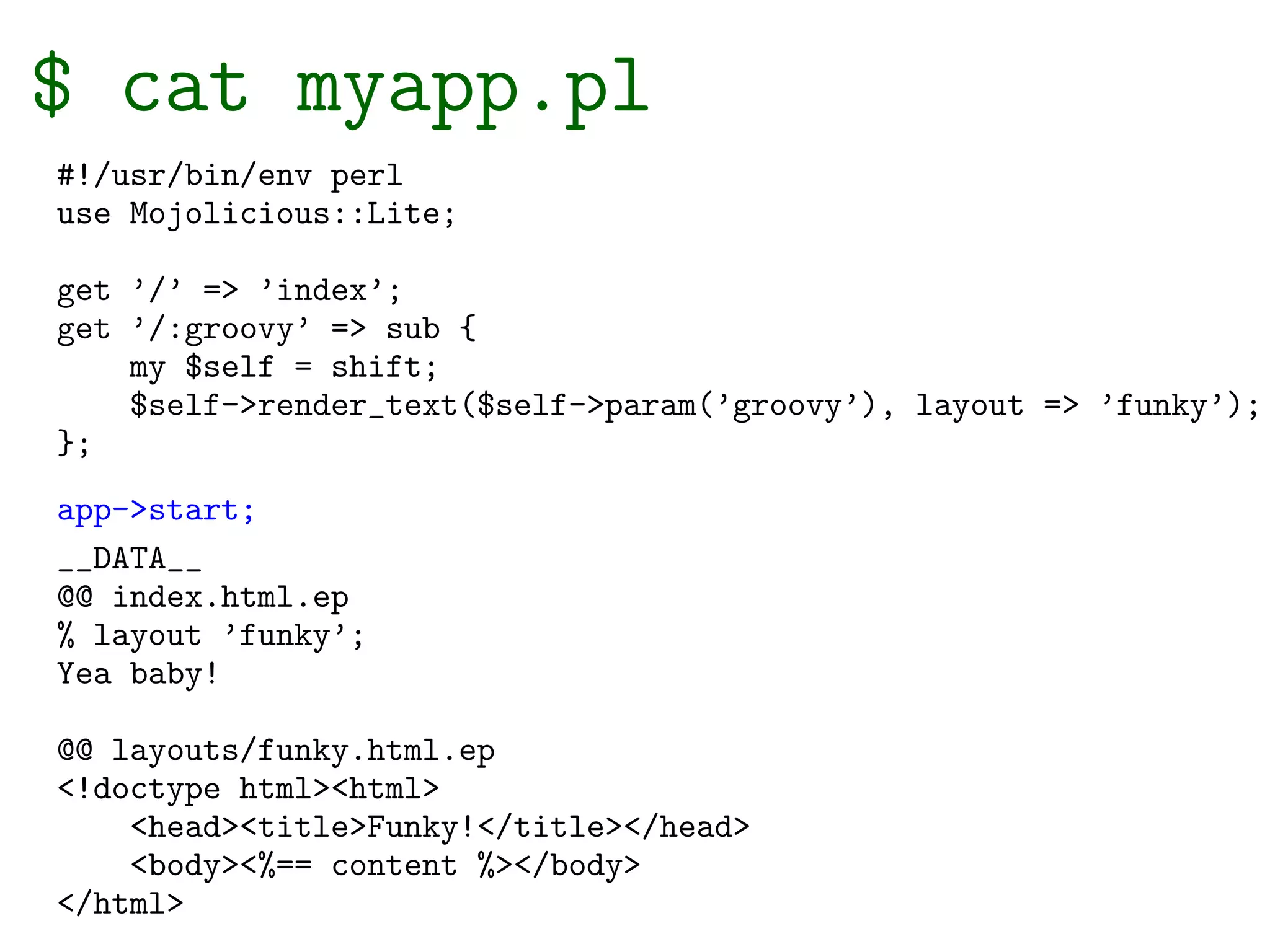 $ cat myapp.pl
#!/usr/bin/env perl
use Mojolicious::Lite;

get ’/’ => ’index’;
get ’/:groovy’ => sub {
    my $self = shift;
    $self->render_text($self->param(’groovy’), layout => ’funky’);
};
app->start;
__DATA__
@@ index.html.ep
% layout ’funky’;
Yea baby!

@@ layouts/funky.html.ep
<!doctype html><html>
    <head><title>Funky!</title></head>
    <body><%== content %></body>
</html>
 