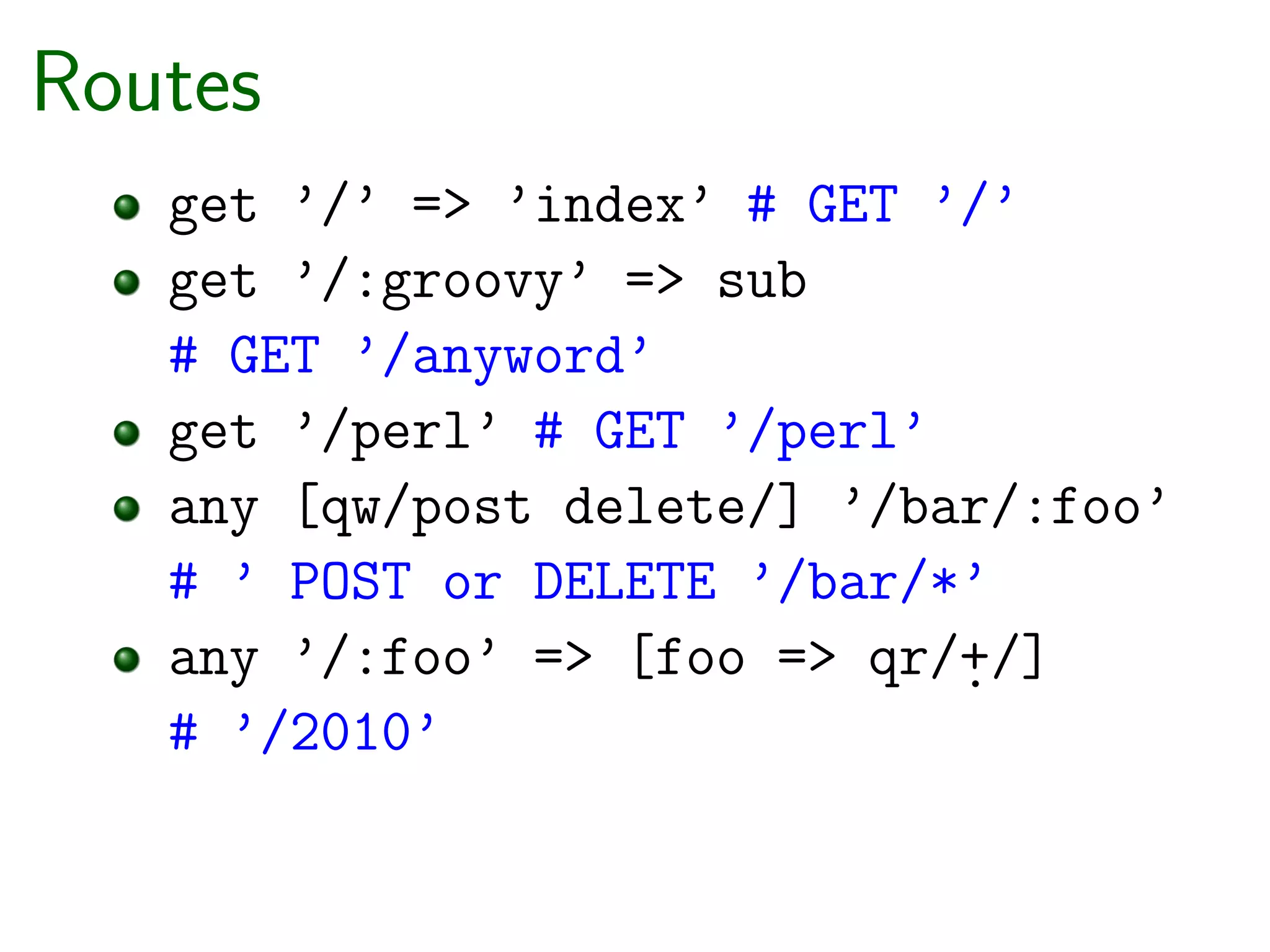 Routes
   get ’/’ => ’index’ # GET ’/’
   get ’/:groovy’ => sub
   # GET ’/anyword’
   get ’/perl’ # GET ’/perl’
   any [qw/post delete/] ’/bar/:foo’
   # ’ POST or DELETE ’/bar/*’
   any ’/:foo’ => [foo => qr/+/]
                             .
   # ’/2010’
 