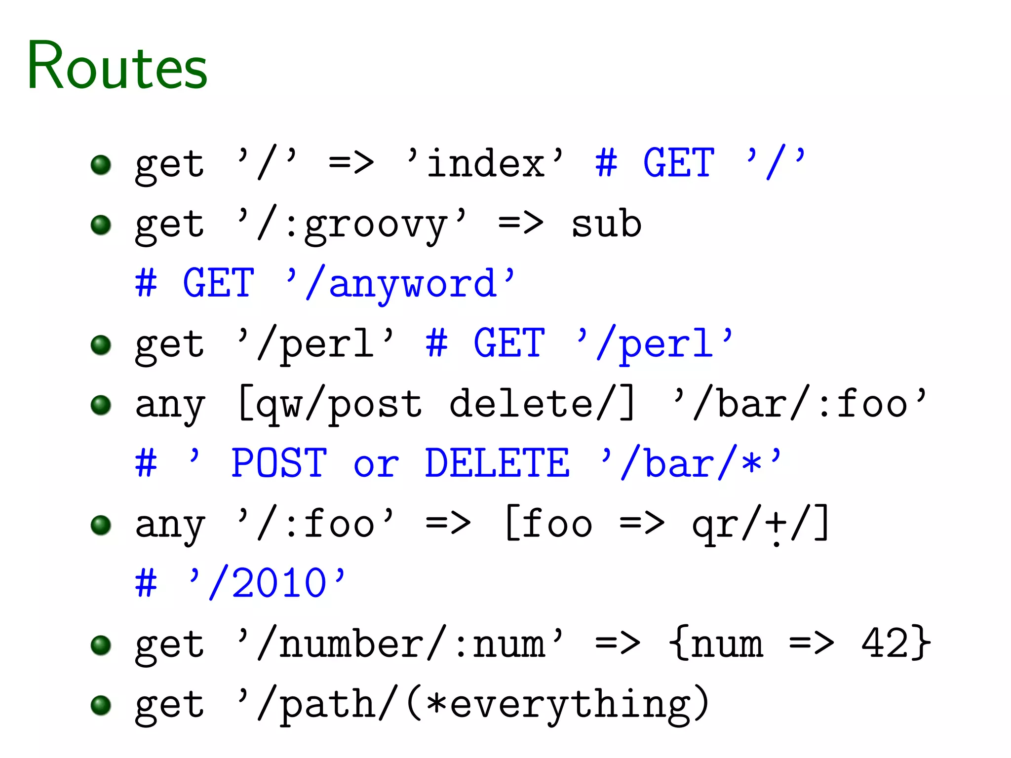 Routes
   get ’/’ => ’index’ # GET ’/’
   get ’/:groovy’ => sub
   # GET ’/anyword’
   get ’/perl’ # GET ’/perl’
   any [qw/post delete/] ’/bar/:foo’
   # ’ POST or DELETE ’/bar/*’
   any ’/:foo’ => [foo => qr/+/]
                             .
   # ’/2010’
   get ’/number/:num’ => {num => 42}
   get ’/path/(*everything)
 