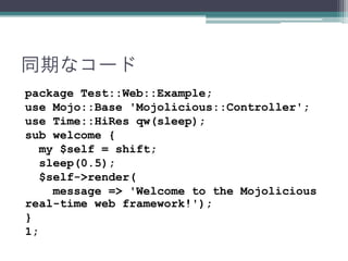 同期なコード
package Test::Web::Example;
use Mojo::Base 'Mojolicious::Controller';
use Time::HiRes qw(sleep);
sub welcome {
my $self = shift;
sleep(0.5);
$self->render(
message => 'Welcome to the Mojolicious
real-time web framework!');
}
1;
 