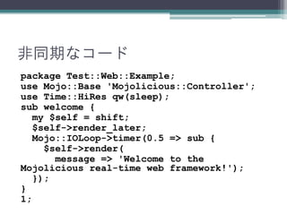 非同期なコード
package Test::Web::Example;
use Mojo::Base 'Mojolicious::Controller';
use Time::HiRes qw(sleep);
sub welcome {
my $self = shift;
$self->render_later;
Mojo::IOLoop->timer(0.5 => sub {
$self->render(
message => 'Welcome to the
Mojolicious real-time web framework!');
});
}
1;
 