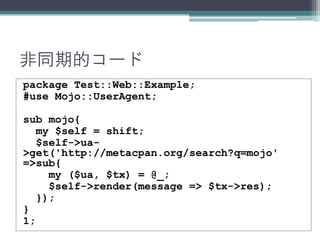 非同期的コード
package Test::Web::Example;
#use Mojo::UserAgent;
sub mojo{
my $self = shift;
$self->ua-
>get('http://metacpan.org/search?q=mojo'
=>sub{
my ($ua, $tx) = @_;
$self->render(message => $tx->res);
});
}
1;
 