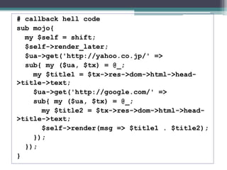 # callback hell code
sub mojo{
my $self = shift;
$self->render_later;
$ua->get('http://yahoo.co.jp/' =>
sub{ my ($ua, $tx) = @_;
my $title1 = $tx->res->dom->html->head-
>title->text;
$ua->get('http://google.com/' =>
sub{ my ($ua, $tx) = @_;
my $title2 = $tx->res->dom->html->head-
>title->text;
$self->render(msg => $title1 . $title2);
});
});
}
 