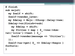 # finish
sub mojo2{
my $self = shift;
$self->render_later;
my $delay = Mojo::IOLoop::Delay->new;
$delay->on(finish=>sub{
my $delay = shift;
my @titles = map { $_->res->dom-
>at('title')->text } @_;
$self->render(message => "@titles");
});
$self->ua->get( $_ => $delay->begin )
for@urls;
}
 