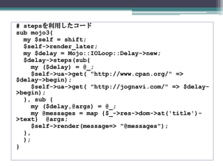 # stepsを利用したコード
sub mojo3{
my $self = shift;
$self->render_later;
my $delay = Mojo::IOLoop::Delay->new;
$delay->steps(sub{
my ($delay) = @_;
$self->ua->get( "http://www.cpan.org/" =>
$delay->begin);
$self->ua->get( "http://jognavi.com/" => $delay-
>begin);
}, sub {
my ($delay,@args) = @_;
my @messages = map {$_->res->dom->at('title')-
>text} @args;
$self->render(message=> "@messages");
},
);
}
 