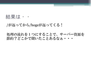 結果は・・
/が返ってから/hogeが返ってくる！
処理の流れを１つにすることで、サーバー資源を
節約？どこかで聞いたことあるなぁ・・・
 