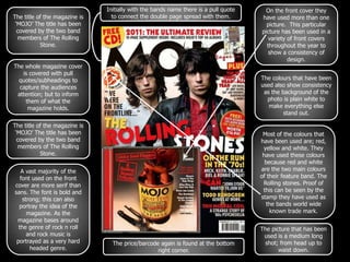 Initially with the bands name there is a pull quote     On the front cover they
The title of the magazine is     to connect the double page spread with them.        have used more than one
 ‘MOJO’ The title has been                                                             picture. This particular
  covered by the two band                                                            picture has been used in a
  members of The Rolling                                                                variety of front covers
           Stone.                                                                      throughout the year to
                                                                                        show a consistency of
                                                                                                design.
The whole magazine cover
   is covered with pull
  quotes/subheadings to                                                              The colours that have been
  capture the audiences                                                              used also show consistency
 attention; but to inform                                                             as the background of the
    them of what the                                                                   photo is plain white to
     magazine holds.                                                                    make everything else
                                                                                              stand out.

The title of the magazine is
 ‘MOJO’ The title has been                                                            Most of the colours that
  covered by the two band                                                            have been used are; red,
  members of The Rolling                                                              yellow and white. They
           Stone.                                                                     have used these colours
                                                                                       because red and white
   A vast majority of the                                                            are the two main colours
   font used on the front                                                            of their feature band. The
cover are more serif than                                                             Rolling stones. Proof of
sans. The font is bold and                                                            this can be seen by the
    strong; this can also                                                            stamp they have used as
  portray the idea of the                                                              the bands world wide
      magazine. As the                                                                   known trade mark.
 magazine bases around
  the genre of rock n roll                                                           The picture that has been
      and rock music is                                                               used is a medium long
 portrayed as a very hard        The price/barcode again is found at the bottom       shot; from head up to
       headed genre.                              right corner.                             waist down.
 