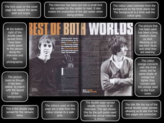 The interview has been put into a small font          The colour used contrasts from the
The font used on the cover
                                size suitable for the reader to read. It also        background so the fonts stand out.
page has stayed the same
                               makes the production of the dps easier when           The background is a brick wall the
     bold and bright.
                                                being printed.                                  colour grey.


                                                                                                          The picture that
 At the bottom                                                                                             has been used
   right of the                                                                                           has been a long
  double page                                                                                              medium close
  spread there                                                                                                up shot.
    have been                                                                                              Allowing us to
  credits given                                                                                            see their faces
 to the person                                                                                             and what they
    doing the                                                                                               are wearing.
 interview and
       the
 photographer.                                                                                               The colour
                                                                                                         orange connects
                                                                                                          with the front
                                                                                                           cover, not he
                                                                                                          same shade of
  The picture                                                                                               orange but
looks as though                                                                                             lighter they
   it has been                                                                                             connect with
edited to match                                                                                          the orange used
 with the layout                                                                                            in the front
       of the                                                                                                  cover.
  background.

                                                               The double page spread
                             The colours used on this            usually consists of an       The title fills the top of the
This is the double page      page are a fade from the         interview. This dps shows       actual double page spread;
spread for the January        colour orange to a pale        this by the pull quote used      allowing us to see that the
          issue.                       grey.                 before the actual interview       two pages are connected.
                                                                       is shown.
 