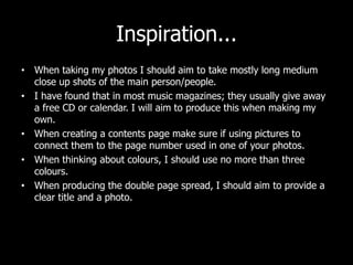 Inspiration...
• When taking my photos I should aim to take mostly long medium
  close up shots of the main person/people.
• I have found that in most music magazines; they usually give away
  a free CD or calendar. I will aim to produce this when making my
  own.
• When creating a contents page make sure if using pictures to
  connect them to the page number used in one of your photos.
• When thinking about colours, I should use no more than three
  colours.
• When producing the double page spread, I should aim to provide a
  clear title and a photo.
 