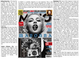 As MOJO is a monthly magazine it is quit expensive. That is why
everything in the front cover perfectly displayed and outlined, for
example the cutting out of the model and the position of where it is
placed. As seen it is very less busy and spread out around the page with
equal information on both sides. The mise en scene of the magazine is
clearly told.
Masthead: The name of the magazine is large and
bold on the page. The boldness of the masthead
compared to the other texts on the magazine cover
is allowing the title to stand out, which immediately
catches the audiences attention. However the
famous celebrity Madonna does cover up the
majority of the masthead making it difficult for the
audiences to view the masthead which could be a
problem as some viewers do not know the magazine
therefore it would be difficult to figure out the title.
The typography of the masthead is serif as its very
formal. The colour of the masthead is black and grey
which is suitable for both genders
Main Image: The image of the famous Madonna is
used to take up a large amount of the cover. The
image however consists of black, white and different
shades of grey, this could perhaps give of a sense of
mystery to the audience. Madonna is obviously a
very famous singer in this contemporary society this
suggests that a wider audience would be interested
in the magazine due to her. This is the largest image
on the magazine . The image is large and eye
catching, which would attract the audience.
Madonna's eyes are slightly closed, she has a nose
piercing of a cross, in which she is holding against
her lips with her tongue out slightly this gives of a
seductive look and also connotes some mystery to
the magazine which intrigues the viewer.
Cover Lines: Used to attract the reader so that they
want to buy the magazine to read the articles that
the magazine obtains. The cover line acts as a
summary of what the magazine editors feel are the
most enticing features within the magazine.in this
case the topics on the cover lines differentiate as
one is talking about an interview with Madonna and
the others are the names of music bands which are
in the magazine.
Date: To show when the magazine was released,
usually referred only to the month and year which is
on this magazine. The date also shows that it is a
monthly magazine.
Selling Strap line : The strap line
is based on the top of the
magazine and just above the
masthead . The models name is in
large typography as she is very
famous and has many fans . The
model has had her appearance
changed so some audiences might
not recognise her straight away.
The colour of the image
corresponds with the title which
matches well together. Her lips
would be the main attraction due
to the colour and the fact that
there is a cross in-between them .
Her seductive appearance will
also attract many male audiences,
as it will stand out from the other
magazines.
Cover lines: The cover lines often
relate to the main image. As the
first cover line reads ‘from street
punk to pop majesty Madonna’.
The other cover lines relate to
other famous celebrities such as
David Johanson, The Betweens
and Santana. The celeb names
typography is quite large in
relation to the over text. The main
one is the one on top of the title
making it clear for the reader to
see.
Colour Scheme: The main
colours on this magazine cover
are black, white, blue and red
these variety of colours are bound
to attract both genders, which
means that both sexes would be
interested in buying the
magazine.
 