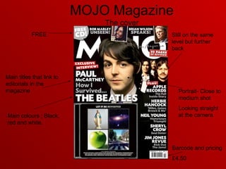 MOJO Magazine
The cover
Barcode and pricing
£4.50
FREE
Portrait- Close to
medium shot
Looking straight
at the cameraMain colours ; Black,
red and white.
Main titles that link to
editorials in the
magazine
Still on the same
level but further
back
 