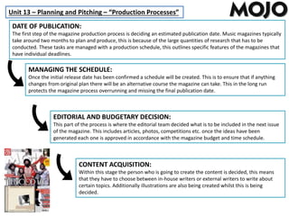Unit 13 – Planning and Pitching – “Production Processes”
DATE OF PUBLICATION:
The first step of the magazine production process is deciding an estimated publication date. Music magazines typically
take around two months to plan and produce, this is because of the large quantities of research that has to be
conducted. These tasks are managed with a production schedule, this outlines specific features of the magazines that
have individual deadlines.
MANAGING THE SCHEDULE:
Once the initial release date has been confirmed a schedule will be created. This is to ensure that if anything
changes from original plan there will be an alternative course the magazine can take. This in the long run
protects the magazine process overrunning and missing the final publication date.
EDITORIAL AND BUDGETARY DECISION:
This part of the process is where the editorial team decided what is to be included in the next issue
of the magazine. This includes articles, photos, competitions etc. once the ideas have been
generated each one is approved in accordance with the magazine budget and time schedule.
CONTENT ACQUISITION:
Within this stage the person who is going to create the content is decided, this means
that they have to choose between in-house writers or external writers to write about
certain topics. Additionally illustrations are also being created whilst this is being
decided.
 