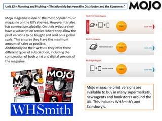 Unit 13 – Planning and Pitching – “Relationship between the Distributor and the Consumer”
Mojo magazine is one of the most popular music
magazine on the UK’s shelves. However it is also
has connections globally. On their website they
have a subscription service where they allow the
print versions to be bought and sent on a global
scale. This ensures they have the maximum
amount of sales as possible.
Additionally on their website they offer three
different types of subscription, including the
combination of both print and digital versions of
the magazine.
Mojo magazine print versions are
available to buy in many supermarkets,
newsagents and bookstores around the
UK. This includes WHSmith’s and
Sainsbury’s.
 