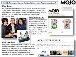 Unit 13 – Planning and Pitching – “Relationship between the Magazine and Audience”
Mojo Store:
On the official mojo website placed on the top links bar is ‘Mojo
Store’. This is where readers have the opportunity to buy top-
quality music merchandise safely and securely. Once clicked this
redirects to the ‘Backstreet’ website which Mojo have a
partnership with.
Mojo Honours List:
This is an award ceremony
that was first started in
2004. Each year artists
and bands are shortlisted
then presented a range of
readers and critics
awards. The event is held
in central London.
Mojo Newsletter:
Mojo offers readers a chance to sign up to their
weekly newsletter on the official website. This
promises to keep fans up to date with the latest
news, promotions and competitions. The
newsletter is available in print and digital
versions. This is a free service to Mojo readers.
 