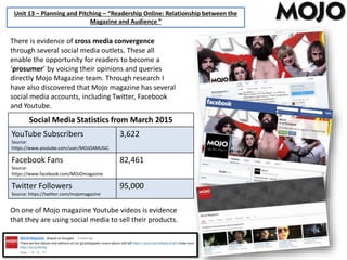 Unit 13 – Planning and Pitching – “Readership Online: Relationship between the
Magazine and Audience ”
There is evidence of cross media convergence
through several social media outlets. These all
enable the opportunity for readers to become a
‘prosumer’ by voicing their opinions and queries
directly Mojo Magazine team. Through research I
have also discovered that Mojo magazine has several
social media accounts, including Twitter, Facebook
and Youtube.
Social Media Statistics from March 2015
YouTube Subscribers
Source:
https://www.youtube.com/user/MOJO4MUSIC
3,622
Facebook Fans
Source:
https://www.facebook.com/MOJOmagazine
82,461
Twitter Followers
Source: https://twitter.com/mojomagazine
95,000
On one of Mojo magazine Youtube videos is evidence
that they are using social media to sell their products.
 