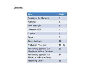 Title Slide
Purpose of the Magazine 4
Publisher 5
Form and Style 6
Content’s Page 7
Content 8
Genre 9
Target Audience 10
Production Processes 11 – 12
Relationship between the
Distributor and the Consumer
13
Relationship between the
Magazine and the Audience
14
Readership Online 15
Contents:
 