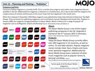 Unit 13 – Planning and Pitching – “Publisher”
Frequency and Price:
The price of Mojo magazine is currently £4.99. This is a similar price range to many other music magazines that are
available in the UK. Additionally the magazine is released on a monthly basis, this is due to fact that the magazine has
a large amount of content and focusses on the music news that has happened in the month prior.
When first released in November 1993 Mojo magazine was published by Emap International Limited (now Top Right
Group). They are known for publishing magazines such as Architects Journal, Broadcast and Smash Hits. However in
January 2008, the magazine changed publishers to Bauer Media. Which is famous for a range of popular UK
magazines such as Q Magazine, Empire and Kerrang! Source: http://www.emap.com/about-us
About:
The Bauer Media Group is one of the largest
publishing companies in the UK. Originally it
started on the 2nd January 1875 in Germany..
Source: https://www.bauermedia.com/en/historie/
Products:
Today the Bauer Media Group currently offers
over 500 magazines in 15 countries, as well as
online, TV and radio stations. Popular magazine
names include, Heat, Yours, Empire and many
more specialist magazines. Additionally the
Bauer Media Group have a selection of other
music magazines such as popular names Q,
Kerrang! and Mojo. Source:
http://magazines.bauermediaadvertising.com/magazines
Screen grab of all the Bauer Media
magazines.
Source:http://www.bauermedia.co.uk/brands
 
