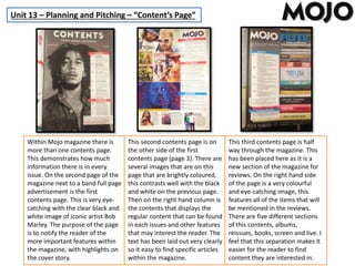Unit 13 – Planning and Pitching – “Content’s Page”
Within Mojo magazine there is
more than one contents page.
This demonstrates how much
information there is in every
issue. On the second page of the
magazine next to a band full page
advertisement is the first
contents page. This is very eye-
catching with the clear black and
white image of iconic artist Bob
Marley. The purpose of the page
is to notify the reader of the
more important features within
the magazine, with highlights on
the cover story.
This second contents page is on
the other side of the first
contents page (page 3). There are
several images that are on this
page that are brightly coloured,
this contrasts well with the black
and white on the previous page.
Then on the right hand column is
the contents that displays the
regular content that can be found
in each issues and other features
that may interest the reader. The
text has been laid out very clearly
so it easy to find specific articles
within the magazine.
This third contents page is half
way through the magazine. This
has been placed here as it is a
new section of the magazine for
reviews. On the right hand side
of the page is a very colourful
and eye-catching image, this
features all of the items that will
be mentioned in the reviews.
There are five different sections
of this contents, albums,
reissues, books, screen and live. I
feel that this separation makes it
easier for the reader to find
content they are interested in.
 