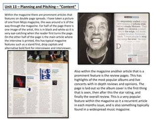 Unit 13 – Planning and Pitching – “Content”
Within the magazine there are prominent articles that
features on double page spreads. I have taken a picture
of one from Mojo magazine, this was around a ¼ of the
way through the magazine. For half of the page there is
one image of the artist, this is in black and white so it is
very eye-catching when the reader first turns the page.
On the other half of the page is the main article where
the interview is printed, this has typical magazine
features such as a stand first, drop capitals and
alternative bold font for interviewee and interviewer..
Also within the magazine another article that is a
prominent feature is the review pages. This has
highlights of the most popular albums and live
concerts with in depth reviews and opinions. The
page is laid out so the album cover is the first thing
that is seen, then after this the star rating, and
finally the overall review. This is a very popular
feature within the magazine as it a recurrent article
in each months issue, and is also something typically
found in a widespread music magazine.
 