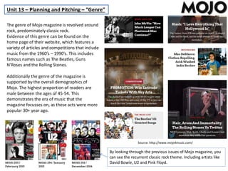 Unit 13 – Planning and Pitching – “Genre”
The genre of Mojo magazine is revolved around
rock, predominately classic rock.
Evidence of this genre can be found on the
home page of their website, which features a
variety of articles and competitions that include
music from the 1960’s – 1990’s. This includes
famous names such as The Beatles, Guns
N’Roses and the Rolling Stones.
Additionally the genre of the magazine is
supported by the overall demographics of
Mojo. The highest proportion of readers are
male between the ages of 45-54. This
demonstrates the era of music that the
magazine focusses on, as these acts were more
popular 30+ year ago.
By looking through the previous issues of Mojo magazine, you
can see the recurrent classic rock theme. Including artists like
David Bowie, U2 and Pink Floyd.
Source: http://www.mojo4music.com/
 