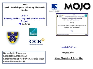 OCR –
Level 3 Cambridge Introductory Diploma in
Media
Unit 13:
Planning and Pitching a Print based Media
Product
P1 Evidence
Name: Emily Thompson
Candidate Number: 6107
Center Name: St. Andrew’s Catholic School
Center Number: 64135
Set Brief - Print
Project/Brief –
Music Magazine & Promotion
 
