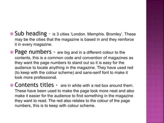  Sub heading – is 3 cities ‘London. Memphis. Bromley’. These 
may be the cities that the magazine is based in and they reinforce 
it in every magazine. 
 Page numbers - are big and in a different colour to the 
contents, this is a common code and convention of magazines as 
they want the page numbers to stand out so it is easy for the 
audience to locate anything in the magazine. They have used red 
(to keep with the colour scheme) and sans-serif font to make it 
look more professional. 
 Contents titles - are in white with a red box around them. 
These have been used to make the page look more neat and also 
make it easier for the audience to find something in the magazine 
they want to read. The red also relates to the colour of the page 
numbers, this is to keep with colour scheme. 
 
