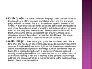  Grab quote – is at the bottom of the page under the last contents. 
It relates to one of the contents and states which one it is and what 
page to find it on in red, this is so it stands out against the rest of the 
writing. A grab quote is a common code and convention of magazines 
as it gives the audience a hint of what the article is about and intrigues 
them so that they want to read more. The quote is serif font and in 
black with a white almost transparent box around it, this is so its 
stands out against the rest and shows that it is different. It is also a 
puff as it is in a box which overlaps the actual contents. 
 Main image - links to the grab quote that has been used. It is a 
long shot and has been taken from a low angle to make him look more 
superior. It is placed closer to the right so that the contents don't cover 
any of the important aspects of the image such as someone's face or 
hand. He is dressed smartly, with a woman who's is also dressed 
smartly, standing behind him, this connotes that he is a ladies man but 
as he is not looking at her and is looking at the camera shows direct 
address and connotes that he is more interesting in the audience than 
he is in the woman behind him. 
 