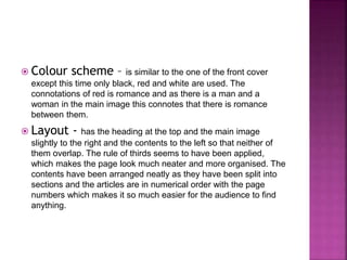  Colour scheme – is similar to the one of the front cover 
except this time only black, red and white are used. The 
connotations of red is romance and as there is a man and a 
woman in the main image this connotes that there is romance 
between them. 
 Layout - has the heading at the top and the main image 
slightly to the right and the contents to the left so that neither of 
them overlap. The rule of thirds seems to have been applied, 
which makes the page look much neater and more organised. The 
contents have been arranged neatly as they have been split into 
sections and the articles are in numerical order with the page 
numbers which makes it so much easier for the audience to find 
anything. 
 