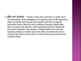  Mis-en-scene - shows a man and a woman in a posh room. 
The denotation of the wallpaper and carpet is that it’s old fashioned 
which connotes that the pair have wealth and live in a big old 
fashioned house. Also the man is sitting at wooden/ glass table 
with his back to the woman, which connotes that he is dominant 
and more important. The woman is hidden behind him and the 
heading and issue number cover her which connotes that she is 
not the main focus as the man is in front of the lines whereas she 
is behind them. 
 