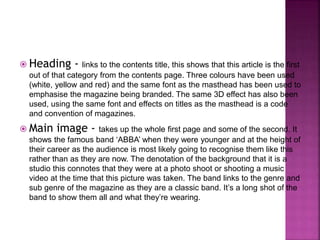  Heading - links to the contents title, this shows that this article is the first 
out of that category from the contents page. Three colours have been used 
(white, yellow and red) and the same font as the masthead has been used to 
emphasise the magazine being branded. The same 3D effect has also been 
used, using the same font and effects on titles as the masthead is a code 
and convention of magazines. 
 Main image - takes up the whole first page and some of the second. It 
shows the famous band ‘ABBA’ when they were younger and at the height of 
their career as the audience is most likely going to recognise them like this 
rather than as they are now. The denotation of the background that it is a 
studio this connotes that they were at a photo shoot or shooting a music 
video at the time that this picture was taken. The band links to the genre and 
sub genre of the magazine as they are a classic band. It’s a long shot of the 
band to show them all and what they’re wearing. 
 