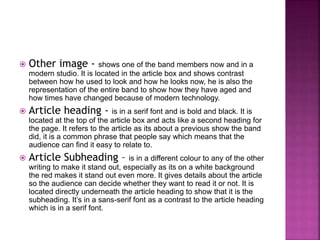  Other image - shows one of the band members now and in a 
modern studio. It is located in the article box and shows contrast 
between how he used to look and how he looks now, he is also the 
representation of the entire band to show how they have aged and 
how times have changed because of modern technology. 
 Article heading - is in a serif font and is bold and black. It is 
located at the top of the article box and acts like a second heading for 
the page. It refers to the article as its about a previous show the band 
did, it is a common phrase that people say which means that the 
audience can find it easy to relate to. 
 Article Subheading – is in a different colour to any of the other 
writing to make it stand out, especially as its on a white background 
the red makes it stand out even more. It gives details about the article 
so the audience can decide whether they want to read it or not. It is 
located directly underneath the article heading to show that it is the 
subheading. It’s in a sans-serif font as a contrast to the article heading 
which is in a serif font. 
 