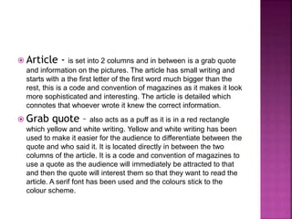  Article - is set into 2 columns and in between is a grab quote 
and information on the pictures. The article has small writing and 
starts with a the first letter of the first word much bigger than the 
rest, this is a code and convention of magazines as it makes it look 
more sophisticated and interesting. The article is detailed which 
connotes that whoever wrote it knew the correct information. 
 Grab quote – also acts as a puff as it is in a red rectangle 
which yellow and white writing. Yellow and white writing has been 
used to make it easier for the audience to differentiate between the 
quote and who said it. It is located directly in between the two 
columns of the article. It is a code and convention of magazines to 
use a quote as the audience will immediately be attracted to that 
and then the quote will interest them so that they want to read the 
article. A serif font has been used and the colours stick to the 
colour scheme. 
 