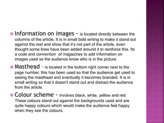  Information on images - is located directly between the 
columns of the article. It is in small bold writing to make it stand out 
against the rest and show that it’s not part of the article, even 
thought some lines have been added around it to reinforce this. Its 
a code and convention of magazines to add information on 
images used so the audience know who is in the picture. 
 Masthead – is located in the bottom right corner next to the 
page number, this has been used so that the audience get used to 
seeing the masthead and eventually it becomes branded. It is in 
small writing so that it doesn't stand out and distract the audience 
from the article. 
 Colour scheme - involves black, white, yellow and red. 
These colours stand out against the backgrounds used and are 
quite happy colours which would make the audience feel happy 
when they see the colours. 
 