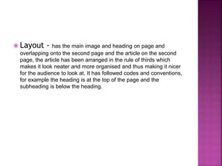 Layout - has the main image and heading on page and 
overlapping onto the second page and the article on the second 
page, the article has been arranged in the rule of thirds which 
makes it look neater and more organised and thus making it nicer 
for the audience to look at. It has followed codes and conventions, 
for example the heading is at the top of the page and the 
subheading is below the heading. 

