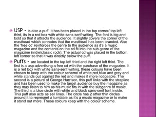  USP - is also a puff. It has been placed in the top corner/ top left 
third, its in a red box with white sans-serif writing. The font is big and 
bold so that it attracts the audience. It slightly covers the corner of the 
masthead which connotes that the masthead has been branded. Also 
the ‘free cd’ reinforces the genre to the audience as it’s a music 
magazine and the contents on the cd fit into the sub genre of the 
magazine (indie/classic rock). The actual cd was placed in the bottom 
left corner so that it was directly below the puff. 
 Puffs - are located in the top left third and the right left third. The 
first is a usp advertising a free cd with the purchase of the magazine. It 
is a red box with white sans-serif writing, these colours have been 
chosen to keep with the colour scheme of white,red,blue and grey and 
white stands out against the red and makes it more noticeable. The 
second is a picture of George Harrison, this puff links with the strapline 
and has been used to make the target audience buy the magazine as 
they may listen to him as his music fits in with the subgenre of music. 
The third is a blue circle with white and black sans-serif font inside. 
This puff also acts as sell lines. The circle has 2 other thin circles 
around it to represent a turntable as it’s a music magazine or to make 
it stand out more. These colours keep with the colour scheme. 
 