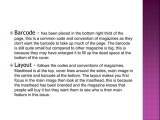  Barcode - has been placed in the bottom right third of the 
page, this is a common code and convention of magazines as they 
don't want the barcode to take up much of the page. The barcode 
is still quite small but compared to other magazine is big, this is 
because they may have enlarged it to fill up the dead space at the 
bottom of the cover. 
 Layout - follows the codes and conventions of magazines, 
Masthead is at the top, cover lines around the sides, main image in 
the centre and barcode at the bottom. The layout makes you first 
focus in the main image then look at the masthead, this is because 
the masthead has been branded and the magazine knows that 
people will buy it but they want them to see who is their main 
feature in this issue. 
 