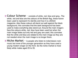  Colour Scheme – consists of white, red, blue and grey., The 
white, red and blue are the colours of the British flag, these haven 
been used to represent it’s identity and how it is a British 
magazine. Also these colours all stand out well against the black 
background, this connotes that the dark background has been 
used to make everything else stand out. Around the main image’s 
face the colours white, red, blue have been used but when the 
main image fades out only red and grey are used, this connotes 
that the white and blue are related to the main image as they are 
not needed when the main image is no longer there. 
 Niche Market - is people who listen to indie/classic rock 
music but more of the younger generation as they have used a 
young modern singer on the front. So the niche market is most 
likely white males aged 25 to 35. 
 